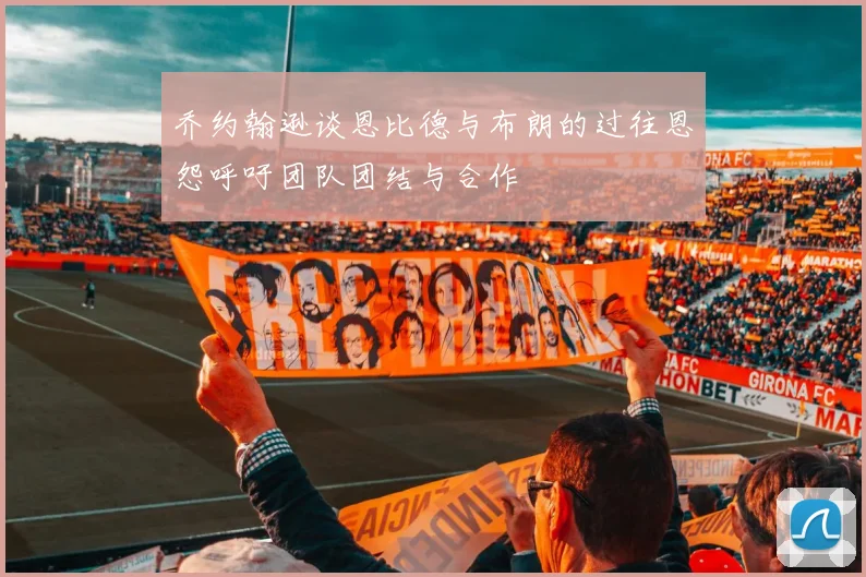 乔约翰逊谈恩比德与布朗的过往恩怨呼吁团队团结与合作